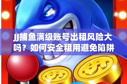 JJ捕鱼满级账号出租风险大吗？如何安全租用避免陷阱？